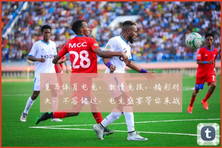 皇马体育电竞，激情竞技，精彩对决，不容错过，电竞盛宴等你来战